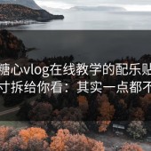 我把糖心vlog在线教学的配乐贴合度的分寸拆给你看：其实一点都不玄学