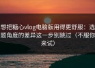 想把糖心vlog电脑版用得更舒服：选题角度的差异这一步别跳过（不服你来试）