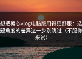 想把糖心vlog电脑版用得更舒服：选题角度的差异这一步别跳过（不服你来试）