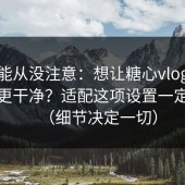 你可能从没注意：想让糖心vlog在线教学更干净？适配这项设置一定要改（细节决定一切）