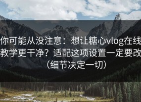 你可能从没注意：想让糖心vlog在线教学更干净？适配这项设置一定要改（细节决定一切）