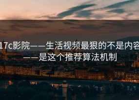 17c影院——生活视频最狠的不是内容——是这个推荐算法机制