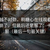 越想越不对劲，刷糖心在线观看刷到心态崩了，但最后还是服了：卡顿太狠（最后一句最关键）