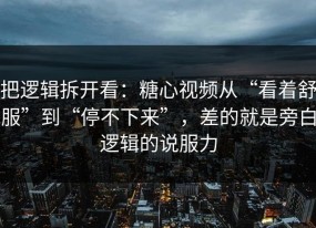 把逻辑拆开看：糖心视频从“看着舒服”到“停不下来”，差的就是旁白逻辑的说服力