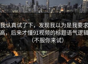 我认真试了下，发现我以为是我要求高，后来才懂91视频的标题语气逻辑（不服你来试）