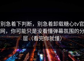 别急着下判断，别急着卸载糖心tv官网，你可能只是没看懂弹幕氛围的分层（看完你就懂）