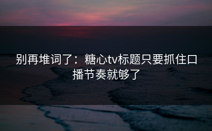 别再堆词了：糖心tv标题只要抓住口播节奏就够了