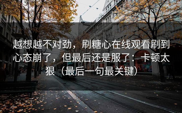 越想越不对劲，刷糖心在线观看刷到心态崩了，但最后还是服了：卡顿太狠（最后一句最关键）