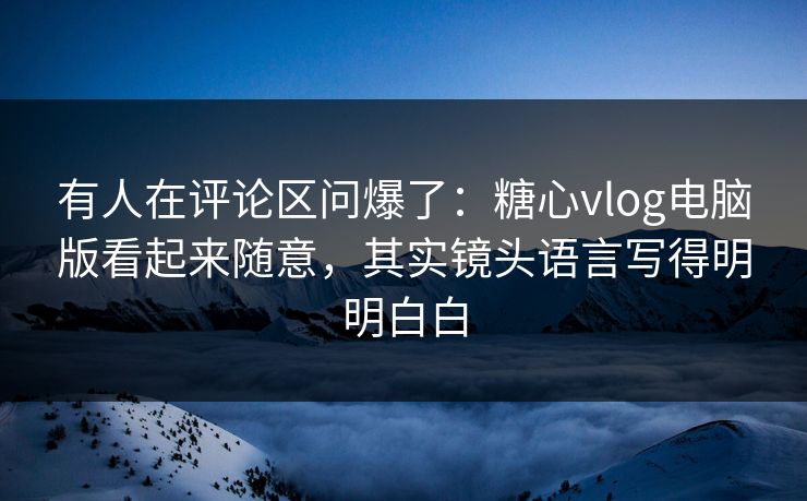 有人在评论区问爆了：糖心vlog电脑版看起来随意，其实镜头语言写得明明白白