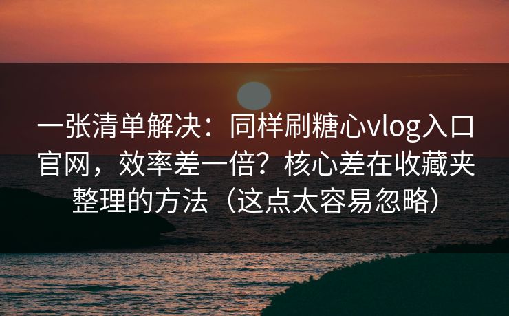 一张清单解决：同样刷糖心vlog入口官网，效率差一倍？核心差在收藏夹整理的方法（这点太容易忽略）