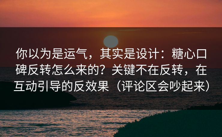 你以为是运气，其实是设计：糖心口碑反转怎么来的？关键不在反转，在互动引导的反效果（评论区会吵起来）