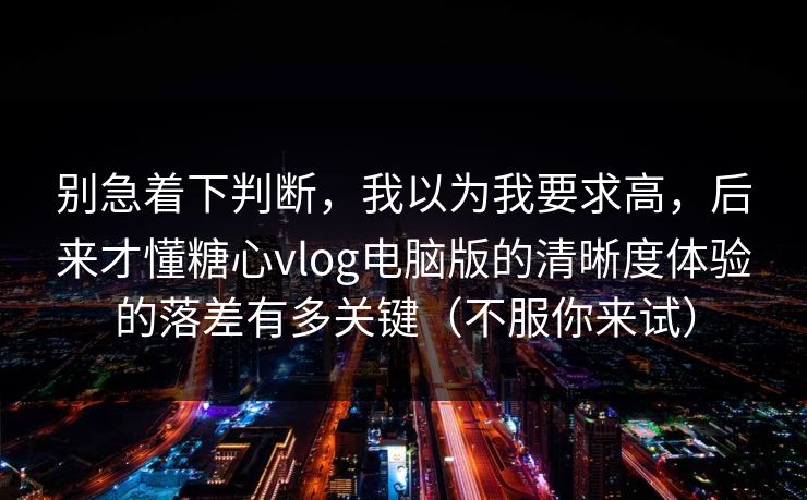 别急着下判断，我以为我要求高，后来才懂糖心vlog电脑版的清晰度体验的落差有多关键（不服你来试）