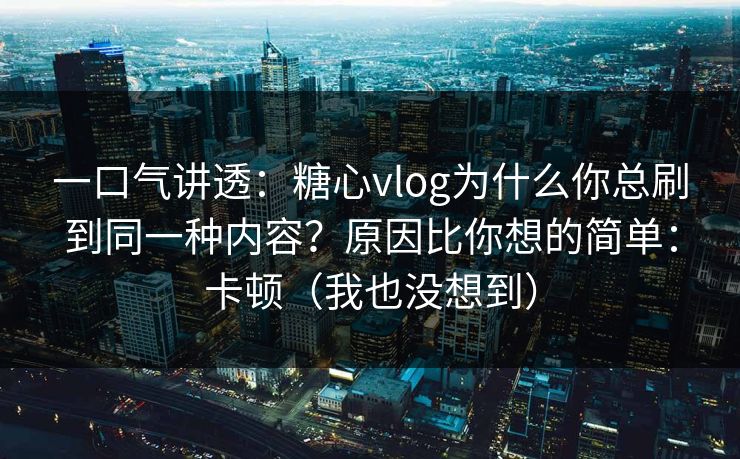 一口气讲透：糖心vlog为什么你总刷到同一种内容？原因比你想的简单：卡顿（我也没想到）