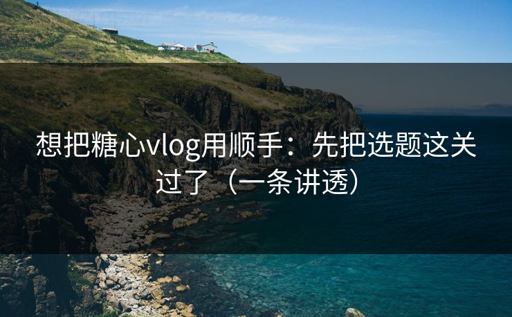 想把糖心vlog用顺手：先把选题这关过了（一条讲透）