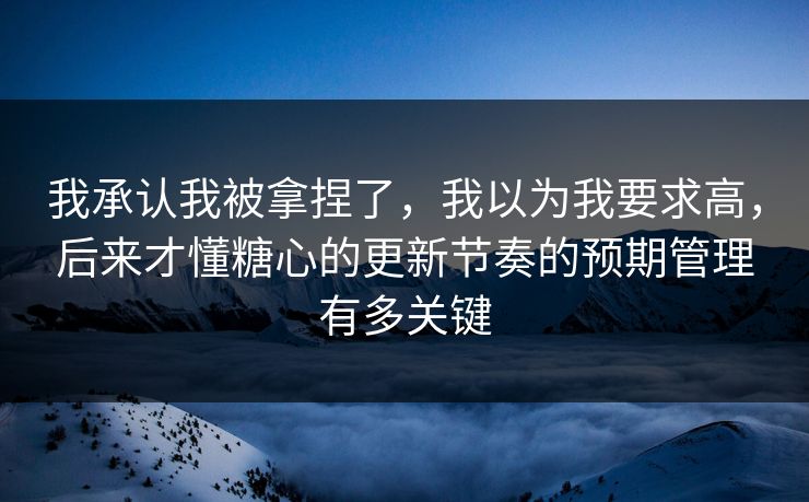 我承认我被拿捏了，我以为我要求高，后来才懂糖心的更新节奏的预期管理有多关键