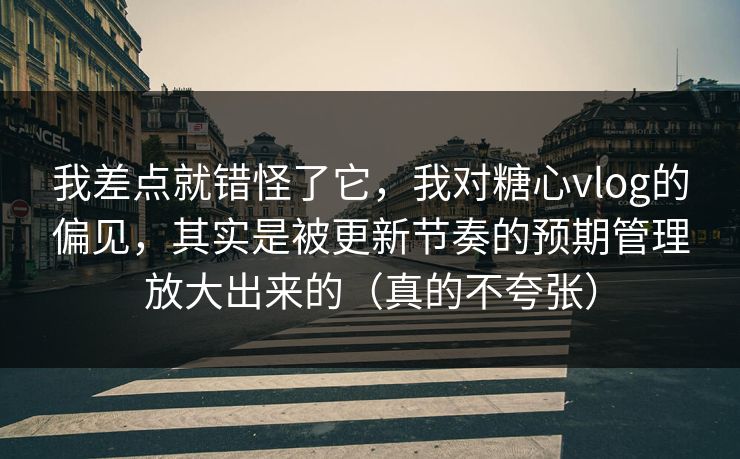我差点就错怪了它，我对糖心vlog的偏见，其实是被更新节奏的预期管理放大出来的（真的不夸张）