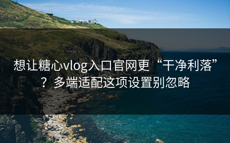 想让糖心vlog入口官网更“干净利落”？多端适配这项设置别忽略