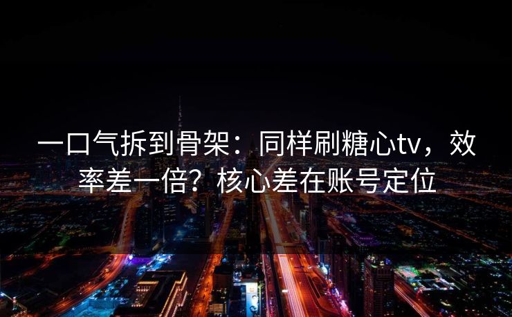一口气拆到骨架：同样刷糖心tv，效率差一倍？核心差在账号定位