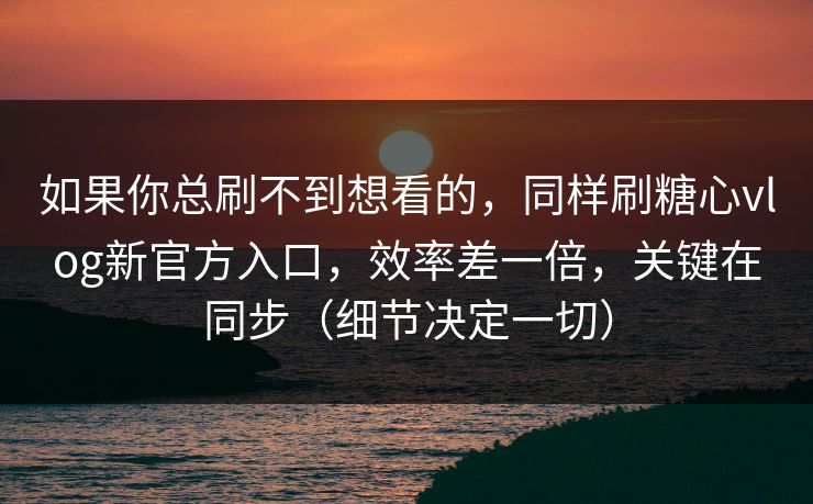 如果你总刷不到想看的，同样刷糖心vlog新官方入口，效率差一倍，关键在同步（细节决定一切）