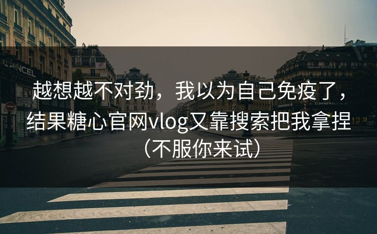 越想越不对劲，我以为自己免疫了，结果糖心官网vlog又靠搜索把我拿捏（不服你来试）
