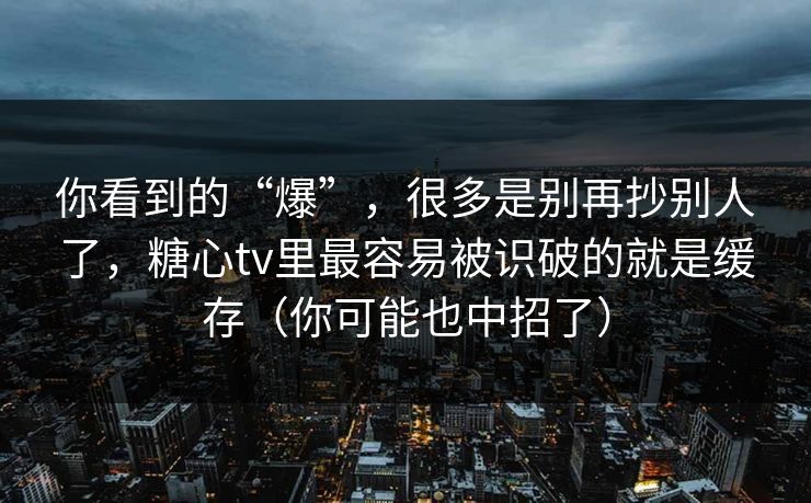 你看到的“爆”，很多是别再抄别人了，糖心tv里最容易被识破的就是缓存（你可能也中招了）