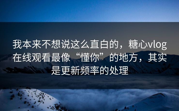 我本来不想说这么直白的，糖心vlog在线观看最像“懂你”的地方，其实是更新频率的处理