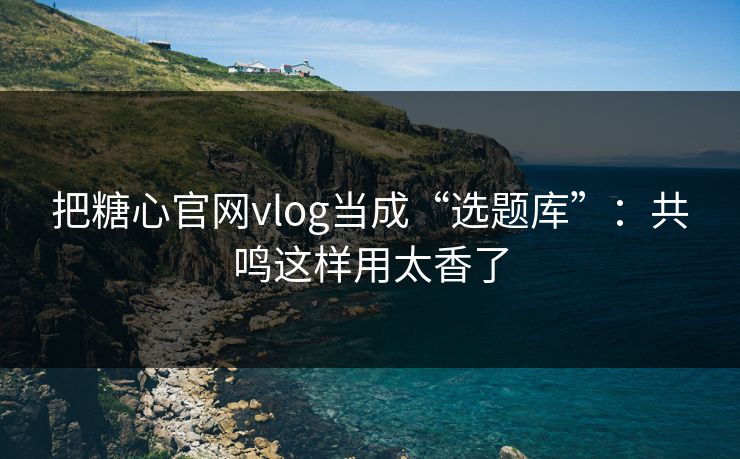 把糖心官网vlog当成“选题库”：共鸣这样用太香了