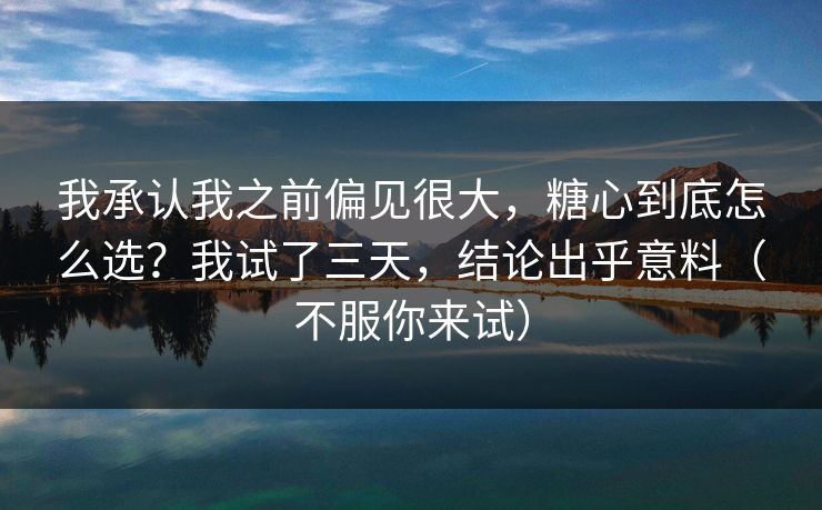 我承认我之前偏见很大，糖心到底怎么选？我试了三天，结论出乎意料（不服你来试）