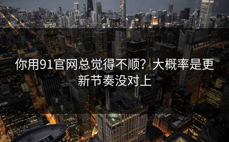 你用91官网总觉得不顺？大概率是更新节奏没对上
