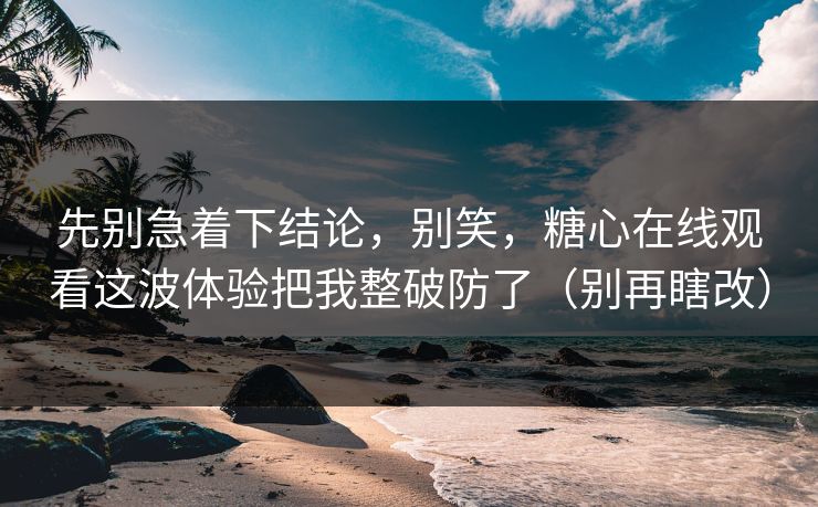 先别急着下结论，别笑，糖心在线观看这波体验把我整破防了（别再瞎改）