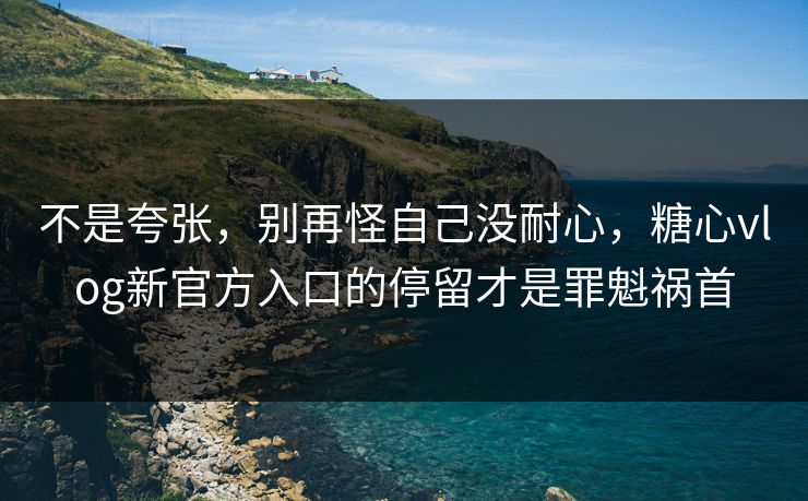 不是夸张，别再怪自己没耐心，糖心vlog新官方入口的停留才是罪魁祸首