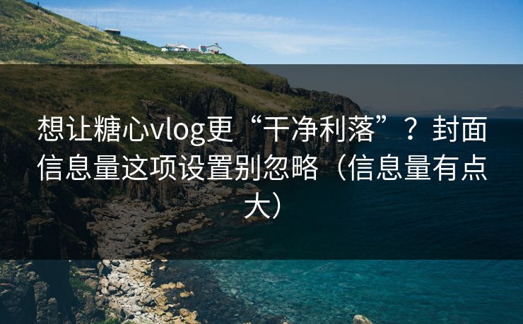 想让糖心vlog更“干净利落”？封面信息量这项设置别忽略（信息量有点大）