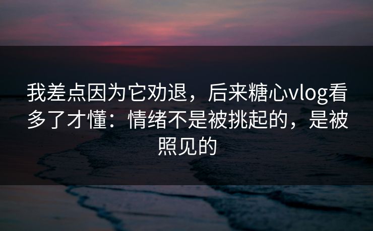 我差点因为它劝退，后来糖心vlog看多了才懂：情绪不是被挑起的，是被照见的