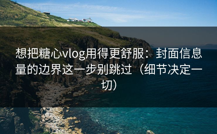 想把糖心vlog用得更舒服：封面信息量的边界这一步别跳过（细节决定一切）
