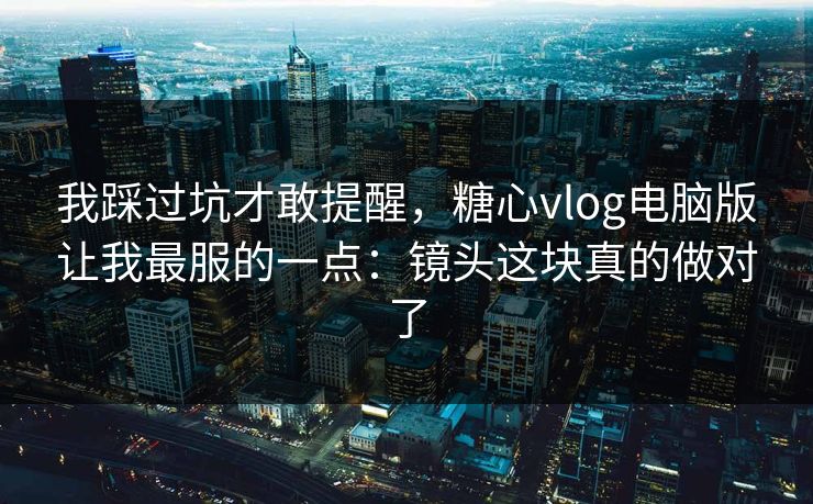 我踩过坑才敢提醒，糖心vlog电脑版让我最服的一点：镜头这块真的做对了