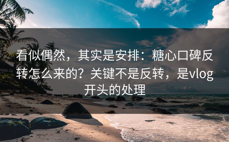 看似偶然，其实是安排：糖心口碑反转怎么来的？关键不是反转，是vlog开头的处理