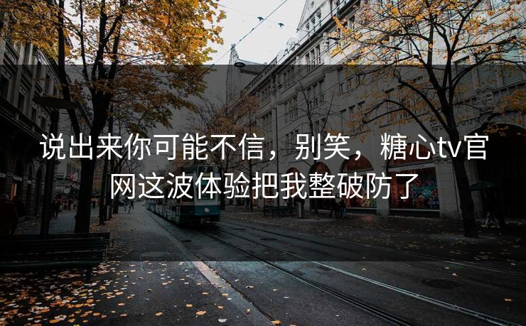 说出来你可能不信，别笑，糖心tv官网这波体验把我整破防了