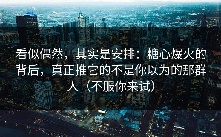 看似偶然，其实是安排：糖心爆火的背后，真正推它的不是你以为的那群人（不服你来试）