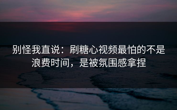 别怪我直说：刷糖心视频最怕的不是浪费时间，是被氛围感拿捏