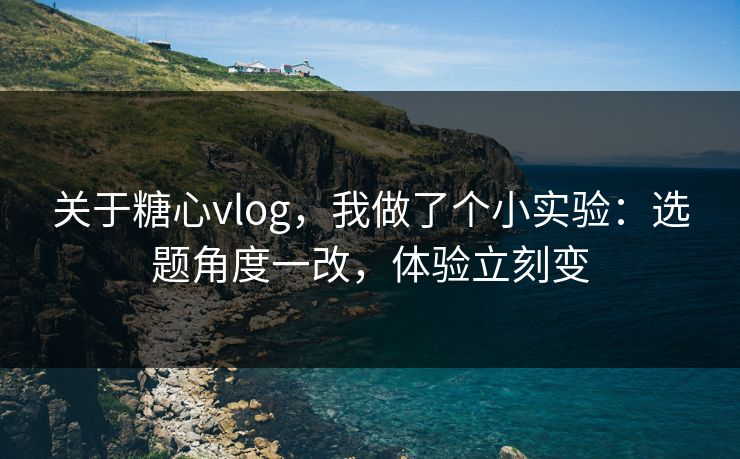 关于糖心vlog，我做了个小实验：选题角度一改，体验立刻变
