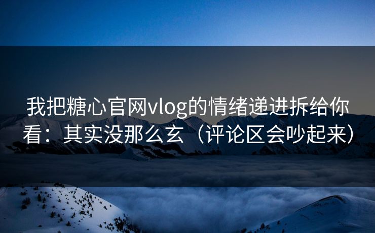 我把糖心官网vlog的情绪递进拆给你看：其实没那么玄（评论区会吵起来）