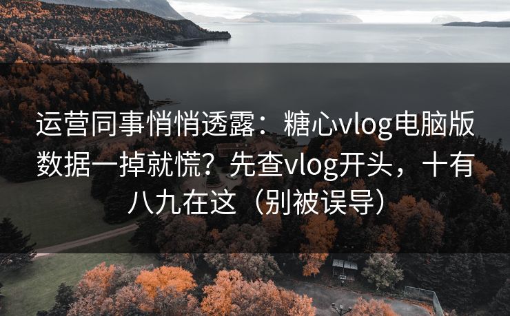 运营同事悄悄透露：糖心vlog电脑版数据一掉就慌？先查vlog开头，十有八九在这（别被误导）