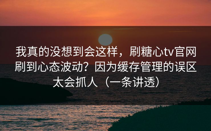 我真的没想到会这样，刷糖心tv官网刷到心态波动？因为缓存管理的误区太会抓人（一条讲透）