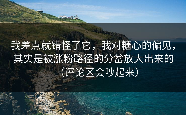 我差点就错怪了它，我对糖心的偏见，其实是被涨粉路径的分岔放大出来的（评论区会吵起来）