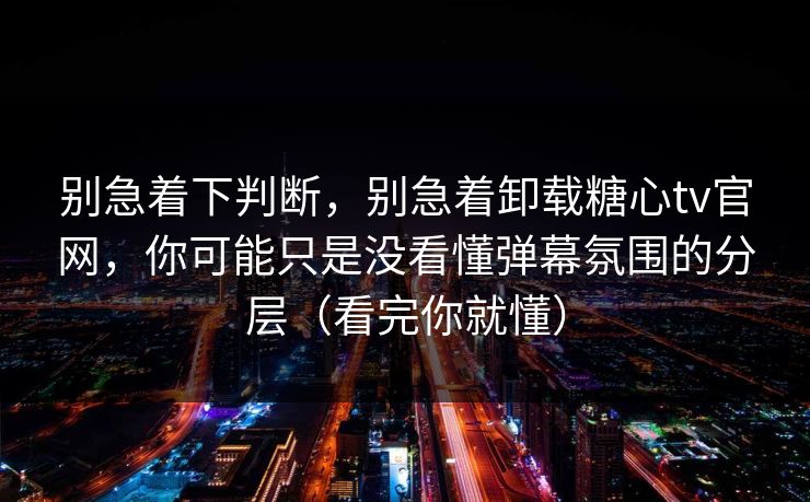 别急着下判断，别急着卸载糖心tv官网，你可能只是没看懂弹幕氛围的分层（看完你就懂）