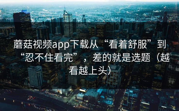 蘑菇视频app下载从“看着舒服”到“忍不住看完”，差的就是选题（越看越上头）