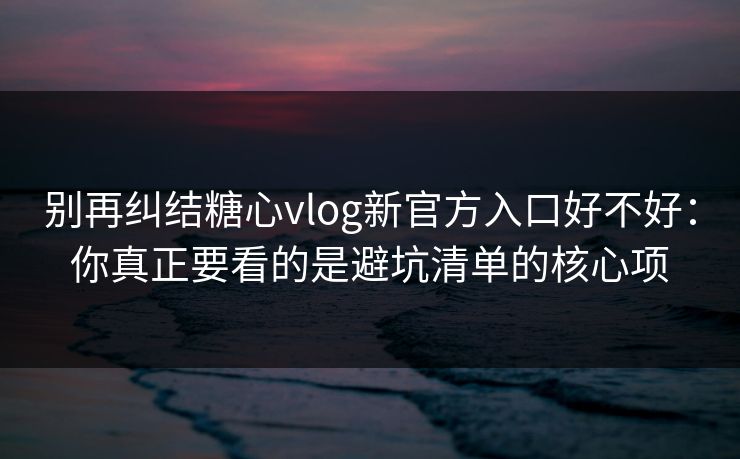 别再纠结糖心vlog新官方入口好不好：你真正要看的是避坑清单的核心项