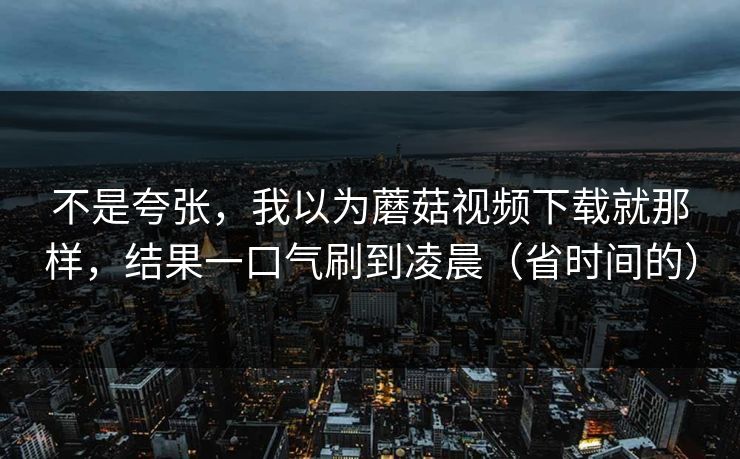 不是夸张，我以为蘑菇视频下载就那样，结果一口气刷到凌晨（省时间的）