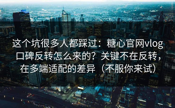 这个坑很多人都踩过：糖心官网vlog口碑反转怎么来的？关键不在反转，在多端适配的差异（不服你来试）