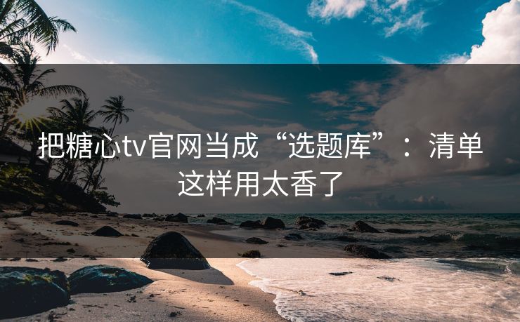 把糖心tv官网当成“选题库”：清单这样用太香了